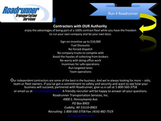 Contractors with OUR Authority  enjoy the advantages of being part of a 100% contract fleet while you have the freedom to run your own company and be your own boss. Sign-on incentive up to $10,000 Fuel Discounts No forced dispatch No company trucks to compete with Avoid the hassles of collecting from brokers No worry with doing office work Incentives for safe operations Run targeted lanes Team operations O ur independent contractors are some of the best in the business. And we’re always looking for more --  solo, team or fleet owners. If you've got a commitment to safety and security and want to see how your business will succeed, partnered with Roadrunner, give us a call at 1-800-560-3758 or email us at  [email_address]   A friendly recruiter will be happy to answer all your questions. Roadrunner Transportation Services, Inc. 4900 S. Pennsylvania Ave. PO Box 8903 Cudahy, WI 53110-8903 Recruiting: 1-800-560-3758 Fax: (414) 482-7519 [email_address] Run 4 Roadrunner 