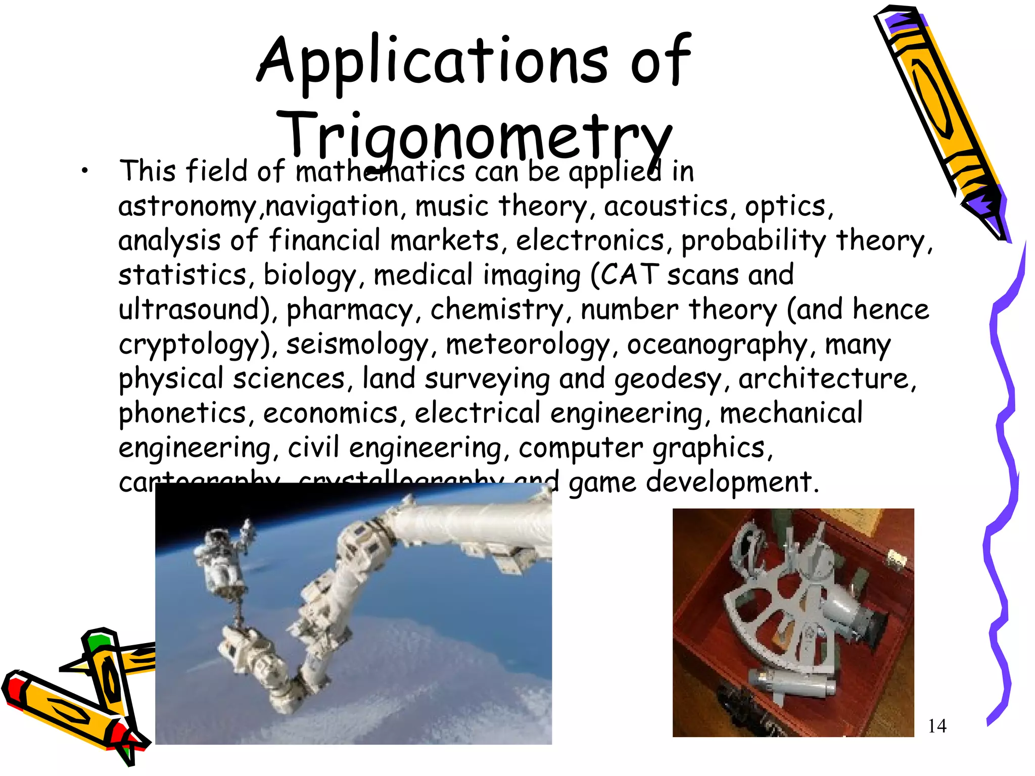 14
Applications of
Trigonometry• This field of mathematics can be applied in
astronomy,navigation, music theory, acoustics, optics,
analysis of financial markets, electronics, probability theory,
statistics, biology, medical imaging (CAT scans and
ultrasound), pharmacy, chemistry, number theory (and hence
cryptology), seismology, meteorology, oceanography, many
physical sciences, land surveying and geodesy, architecture,
phonetics, economics, electrical engineering, mechanical
engineering, civil engineering, computer graphics,
cartography, crystallography and game development.
 