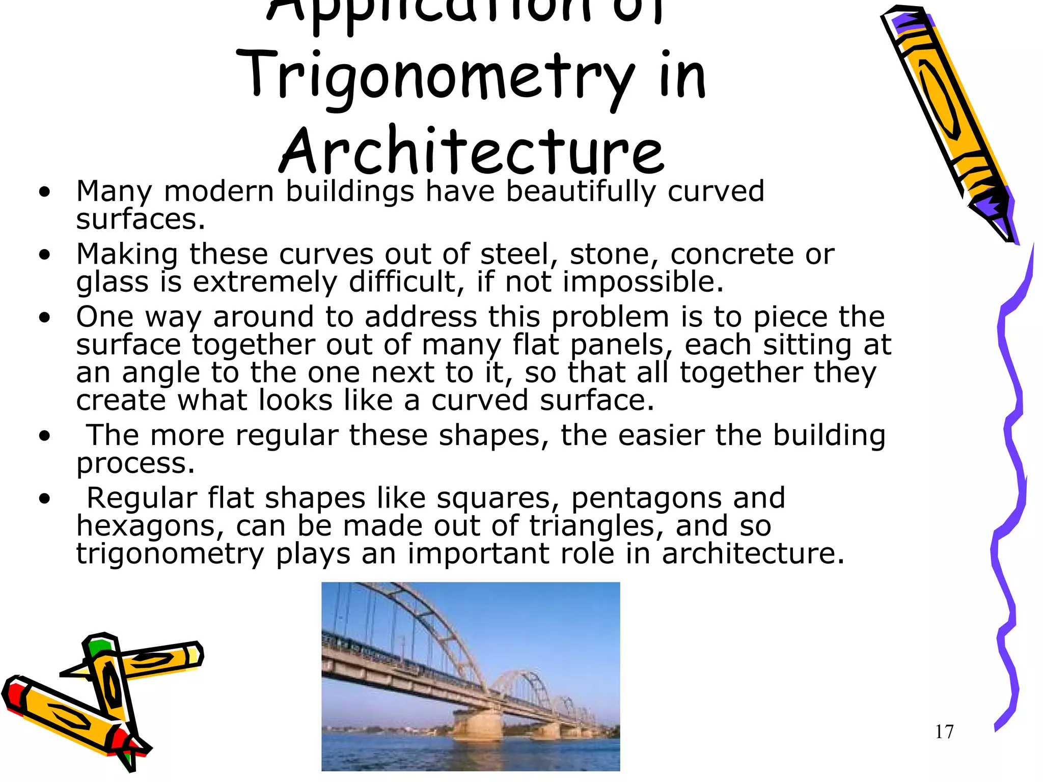 17
Application of
Trigonometry in
Architecture• Many modern buildings have beautifully curved
surfaces.
• Making these curves out of steel, stone, concrete or
glass is extremely difficult, if not impossible.
• One way around to address this problem is to piece the
surface together out of many flat panels, each sitting at
an angle to the one next to it, so that all together they
create what looks like a curved surface.
• The more regular these shapes, the easier the building
process.
• Regular flat shapes like squares, pentagons and
hexagons, can be made out of triangles, and so
trigonometry plays an important role in architecture.
 
