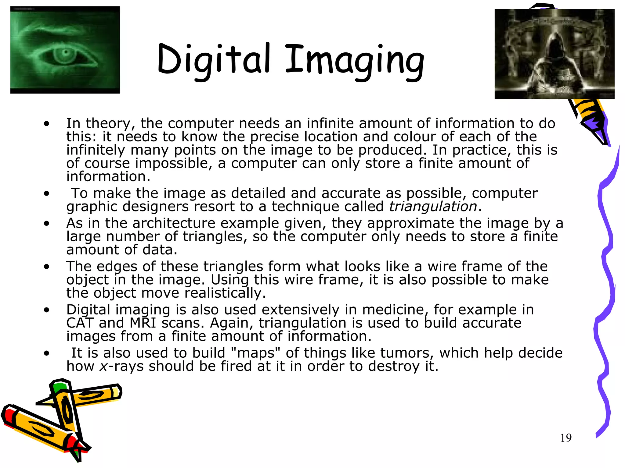 19
Digital Imaging
• In theory, the computer needs an infinite amount of information to do
this: it needs to know the precise location and colour of each of the
infinitely many points on the image to be produced. In practice, this is
of course impossible, a computer can only store a finite amount of
information.
• To make the image as detailed and accurate as possible, computer
graphic designers resort to a technique called triangulation.
• As in the architecture example given, they approximate the image by a
large number of triangles, so the computer only needs to store a finite
amount of data.
• The edges of these triangles form what looks like a wire frame of the
object in the image. Using this wire frame, it is also possible to make
the object move realistically.
• Digital imaging is also used extensively in medicine, for example in
CAT and MRI scans. Again, triangulation is used to build accurate
images from a finite amount of information.
• It is also used to build "maps" of things like tumors, which help decide
how x-rays should be fired at it in order to destroy it.
 