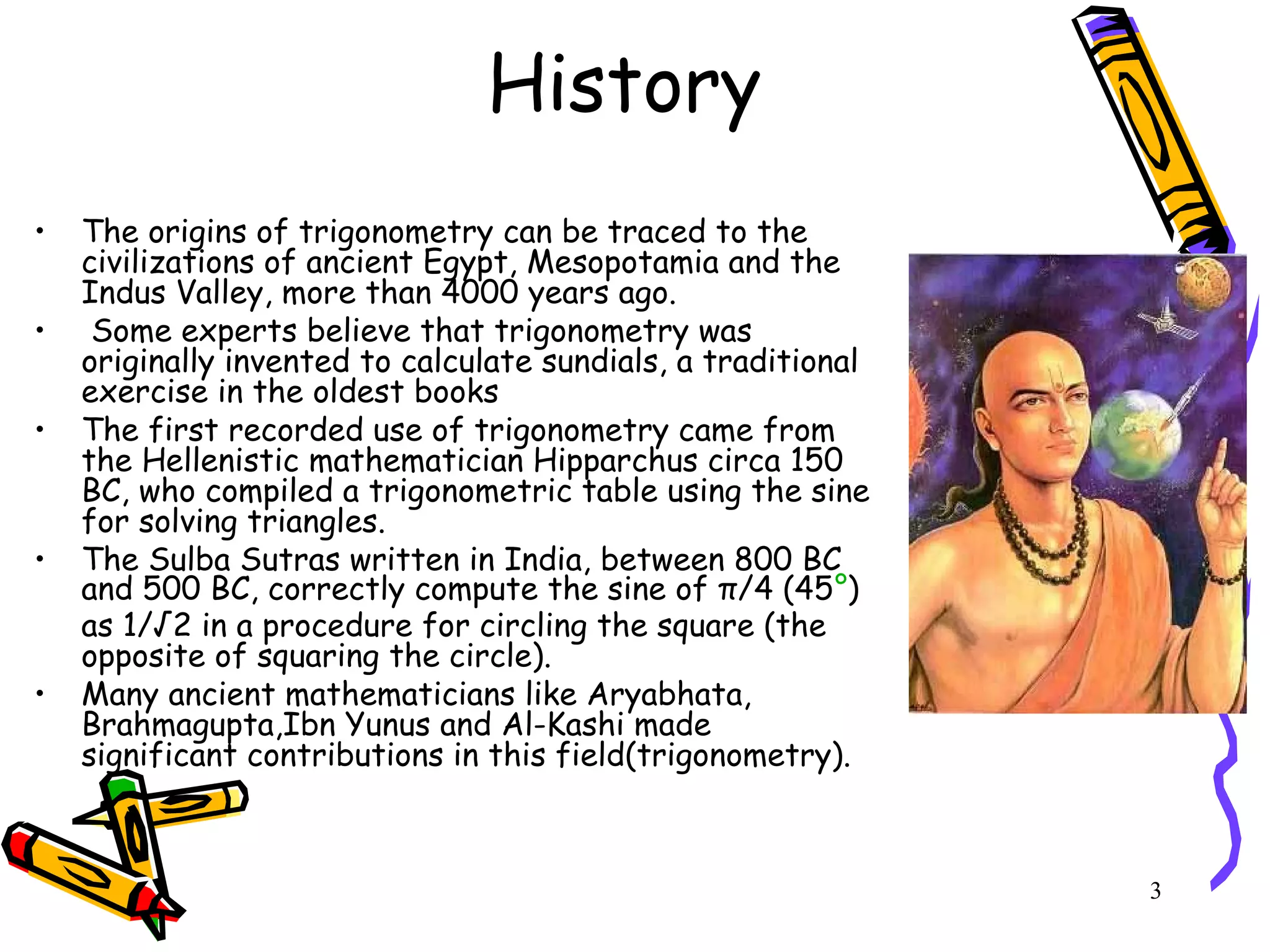 3
History
• The origins of trigonometry can be traced to the
civilizations of ancient Egypt, Mesopotamia and the
Indus Valley, more than 4000 years ago.
• Some experts believe that trigonometry was
originally invented to calculate sundials, a traditional
exercise in the oldest books
• The first recorded use of trigonometry came from
the Hellenistic mathematician Hipparchus circa 150
BC, who compiled a trigonometric table using the sine
for solving triangles.
• The Sulba Sutras written in India, between 800 BC
and 500 BC, correctly compute the sine of π/4 (45°)
as 1/√2 in a procedure for circling the square (the
opposite of squaring the circle).
• Many ancient mathematicians like Aryabhata,
Brahmagupta,Ibn Yunus and Al-Kashi made
significant contributions in this field(trigonometry).
 
