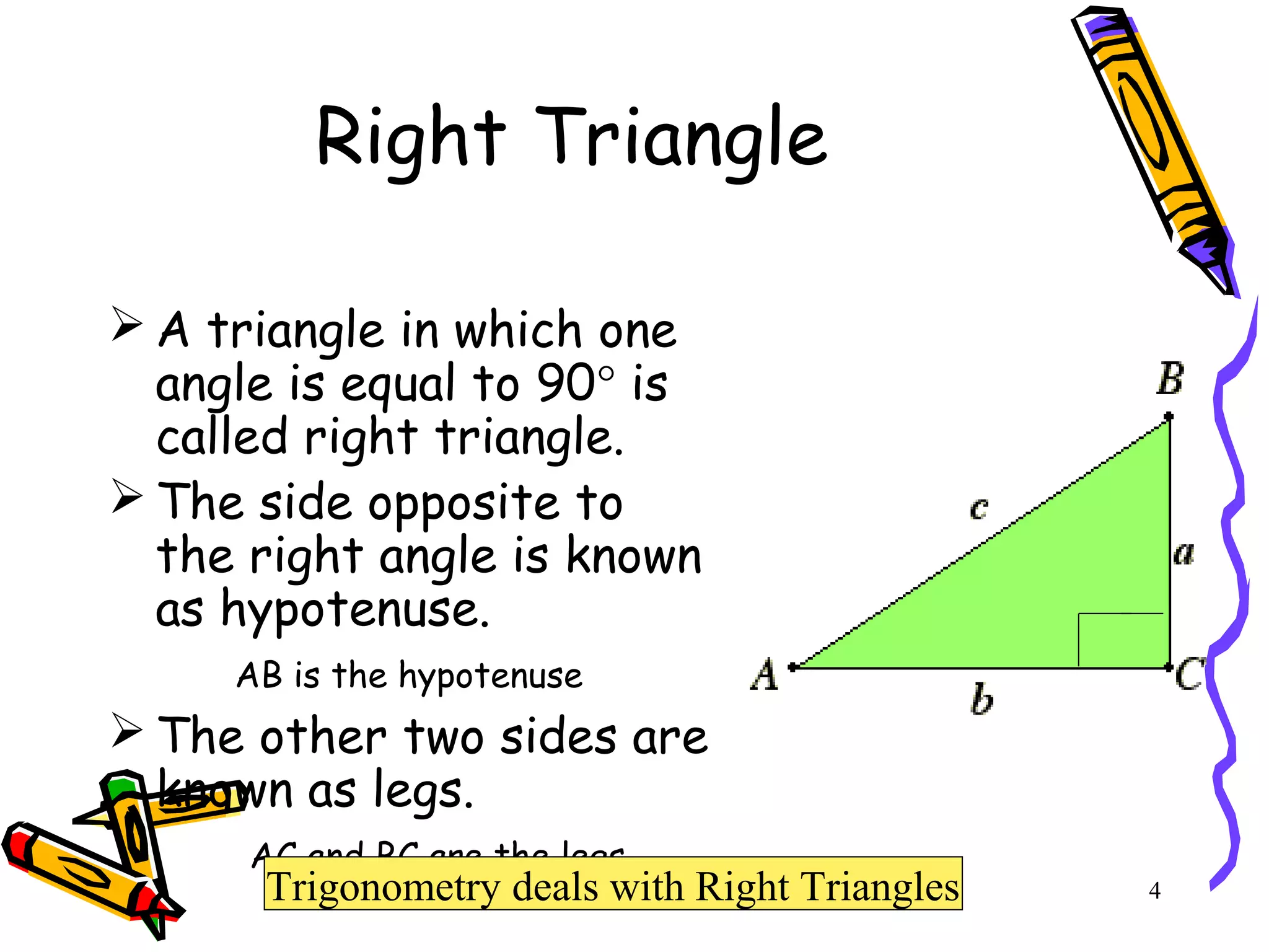 4
Right Triangle
 A triangle in which one
angle is equal to 90° is
called right triangle.
 The side opposite to
the right angle is known
as hypotenuse.
AB is the hypotenuse
 The other two sides are
known as legs.
AC and BC are the legs
Trigonometry deals with Right Triangles
 