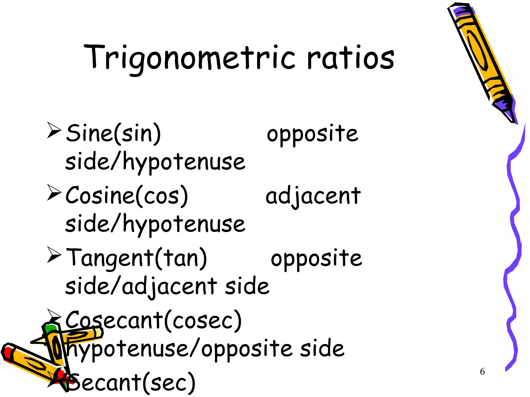 6
Trigonometric ratios
Sine(sin) opposite
side/hypotenuse
Cosine(cos) adjacent
side/hypotenuse
Tangent(tan) opposite
side/adjacent side
Cosecant(cosec)
hypotenuse/opposite side
Secant(sec)
 