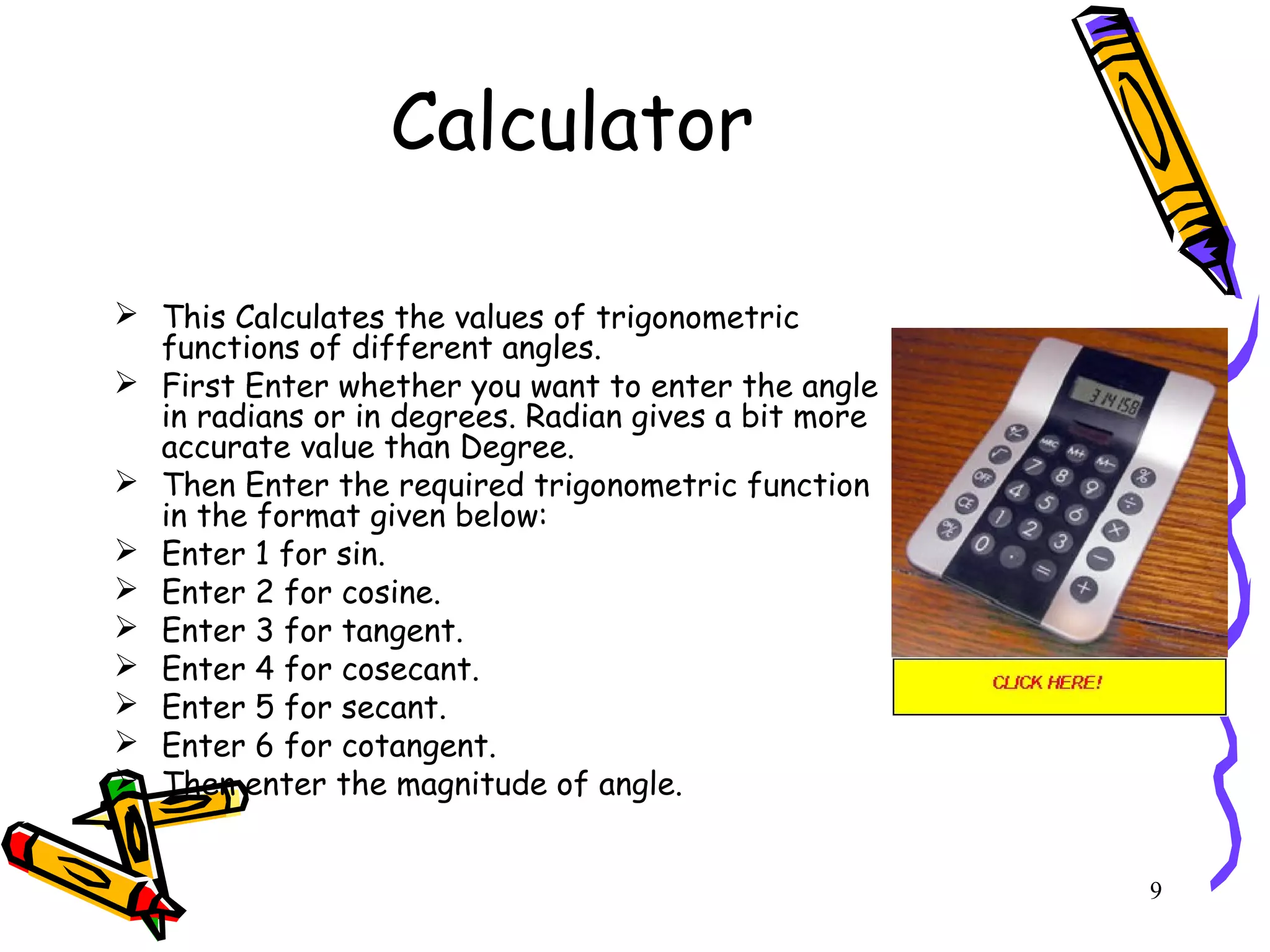 9
Calculator
 This Calculates the values of trigonometric
functions of different angles.
 First Enter whether you want to enter the angle
in radians or in degrees. Radian gives a bit more
accurate value than Degree.
 Then Enter the required trigonometric function
in the format given below:
 Enter 1 for sin.
 Enter 2 for cosine.
 Enter 3 for tangent.
 Enter 4 for cosecant.
 Enter 5 for secant.
 Enter 6 for cotangent.
 Then enter the magnitude of angle.
 