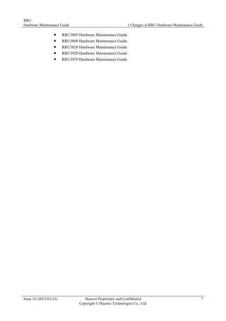 RRU
Hardware Maintenance Guide 1 Changes in RRU Hardware Maintenance Guide
Issue 16 (2015-03-23) Huawei Proprietary and Confidential
Copyright © Huawei Technologies Co., Ltd.
7
 RRU3805 Hardware Maintenance Guide
 RRU3808 Hardware Maintenance Guide
 RRU3828 Hardware Maintenance Guide
 RRU3928 Hardware Maintenance Guide
 RRU3929 Hardware Maintenance Guide
 