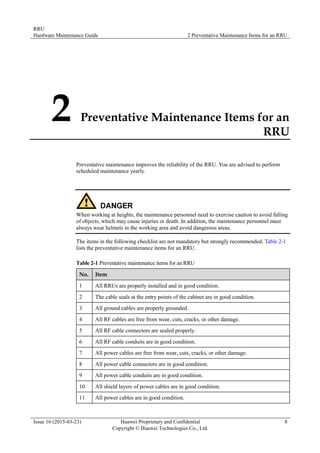 RRU
Hardware Maintenance Guide 2 Preventative Maintenance Items for an RRU
Issue 16 (2015-03-23) Huawei Proprietary and Confidential
Copyright © Huawei Technologies Co., Ltd.
8
2 Preventative Maintenance Items for an
RRU
Preventative maintenance improves the reliability of the RRU. You are advised to perform
scheduled maintenance yearly.
When working at heights, the maintenance personnel need to exercise caution to avoid falling
of objects, which may cause injuries or death. In addition, the maintenance personnel must
always wear helmets in the working area and avoid dangerous areas.
The items in the following checklist are not mandatory but strongly recommended. Table 2-1
lists the preventative maintenance items for an RRU.
Table 2-1 Preventative maintenance items for an RRU
No. Item
1 All RRUs are properly installed and in good condition.
2 The cable seals at the entry points of the cabinet are in good condition.
3 All ground cables are properly grounded.
4 All RF cables are free from wear, cuts, cracks, or other damage.
5 All RF cable connectors are sealed properly.
6 All RF cable conduits are in good condition.
7 All power cables are free from wear, cuts, cracks, or other damage.
8 All power cable connectors are in good condition.
9 All power cable conduits are in good condition.
10 All shield layers of power cables are in good condition.
11 All power cables are in good condition.
 