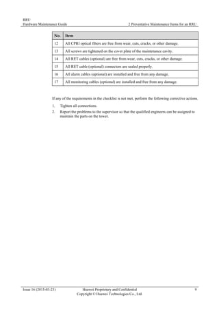 RRU
Hardware Maintenance Guide 2 Preventative Maintenance Items for an RRU
Issue 16 (2015-03-23) Huawei Proprietary and Confidential
Copyright © Huawei Technologies Co., Ltd.
9
No. Item
12 All CPRI optical fibers are free from wear, cuts, cracks, or other damage.
13 All screws are tightened on the cover plate of the maintenance cavity.
14 All RET cables (optional) are free from wear, cuts, cracks, or other damage.
15 All RET cable (optional) connectors are sealed properly.
16 All alarm cables (optional) are installed and free from any damage.
17 All monitoring cables (optional) are installed and free from any damage.
If any of the requirements in the checklist is not met, perform the following corrective actions.
1. Tighten all connections.
2. Report the problems to the supervisor so that the qualified engineers can be assigned to
maintain the parts on the tower.
 