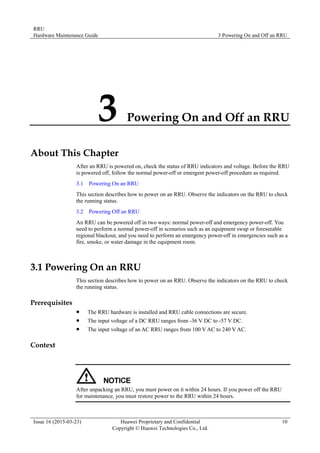 RRU
Hardware Maintenance Guide 3 Powering On and Off an RRU
Issue 16 (2015-03-23) Huawei Proprietary and Confidential
Copyright © Huawei Technologies Co., Ltd.
10
3 Powering On and Off an RRU
About This Chapter
After an RRU is powered on, check the status of RRU indicators and voltage. Before the RRU
is powered off, follow the normal power-off or emergent power-off procedure as required.
3.1 Powering On an RRU
This section describes how to power on an RRU. Observe the indicators on the RRU to check
the running status.
3.2 Powering Off an RRU
An RRU can be powered off in two ways: normal power-off and emergency power-off. You
need to perform a normal power-off in scenarios such as an equipment swap or foreseeable
regional blackout, and you need to perform an emergency power-off in emergencies such as a
fire, smoke, or water damage in the equipment room.
3.1 Powering On an RRU
This section describes how to power on an RRU. Observe the indicators on the RRU to check
the running status.
Prerequisites
 The RRU hardware is installed and RRU cable connections are secure.
 The input voltage of a DC RRU ranges from -36 V DC to -57 V DC.
 The input voltage of an AC RRU ranges from 100 V AC to 240 V AC.
Context
After unpacking an RRU, you must power on it within 24 hours. If you power off the RRU
for maintenance, you must restore power to the RRU within 24 hours.
 