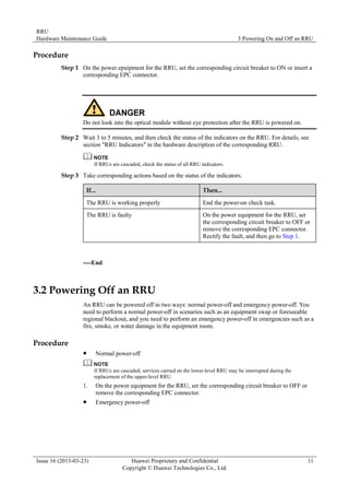 RRU
Hardware Maintenance Guide 3 Powering On and Off an RRU
Issue 16 (2015-03-23) Huawei Proprietary and Confidential
Copyright © Huawei Technologies Co., Ltd.
11
Procedure
Step 1 On the power epuipment for the RRU, set the corresponding circuit breaker to ON or insert a
corresponding EPC connector.
Do not look into the optical module without eye protection after the RRU is powered on.
Step 2 Wait 3 to 5 minutes, and then check the status of the indicators on the RRU. For details, see
section "RRU Indicators" in the hardware description of the corresponding RRU.
If RRUs are cascaded, check the status of all RRU indicators.
Step 3 Take corresponding actions based on the status of the indicators.
If... Then...
The RRU is working properly End the power-on check task.
The RRU is faulty On the power equipment for the RRU, set
the corresponding circuit breaker to OFF or
remove the corresponding EPC connector.
Rectify the fault, and then go to Step 1.
----End
3.2 Powering Off an RRU
An RRU can be powered off in two ways: normal power-off and emergency power-off. You
need to perform a normal power-off in scenarios such as an equipment swap or foreseeable
regional blackout, and you need to perform an emergency power-off in emergencies such as a
fire, smoke, or water damage in the equipment room.
Procedure
 Normal power-off
If RRUs are cascaded, services carried on the lower-level RRU may be interrupted during the
replacement of the upper-level RRU.
1. On the power equipment for the RRU, set the corresponding circuit breaker to OFF or
remove the corresponding EPC connector.
 Emergency power-off
 
