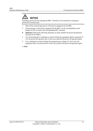 RRU
Hardware Maintenance Guide 3 Powering On and Off an RRU
Issue 16 (2015-03-23) Huawei Proprietary and Confidential
Copyright © Huawei Technologies Co., Ltd.
12
Emergency power-off may damage the RRU. Therefore, do not perform an emergency
power-off in normal cases.
1. Shut off the external input power of the power equipment for the RRU.
2. If time permits, on the power equipment for the RRU, set the corresponding circuit
breaker to OFF or remove the corresponding EPC connector.
 Optional: Perform the following operations to check whether the power-off operation
succeeds for AC RRUs:
1. Use an electroprobe or multimeter to check whether the equipment shell is energized. If
it is, the power-off operation fails. In this case, perform the power-off operation again.
2. Use a multimeter to check whether the equipment port voltage is 0. If it is not, the
equipment fails to be powered off. In this case, perform the power-off operation again.
----End
 