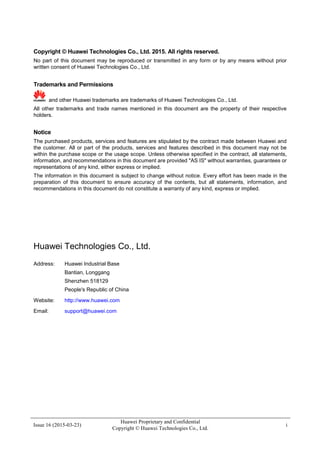 Issue 16 (2015-03-23)
Huawei Proprietary and Confidential
Copyright © Huawei Technologies Co., Ltd.
i
Copyright © Huawei Technologies Co., Ltd. 2015. All rights reserved.
No part of this document may be reproduced or transmitted in any form or by any means without prior
written consent of Huawei Technologies Co., Ltd.
Trademarks and Permissions
and other Huawei trademarks are trademarks of Huawei Technologies Co., Ltd.
All other trademarks and trade names mentioned in this document are the property of their respective
holders.
Notice
The purchased products, services and features are stipulated by the contract made between Huawei and
the customer. All or part of the products, services and features described in this document may not be
within the purchase scope or the usage scope. Unless otherwise specified in the contract, all statements,
information, and recommendations in this document are provided "AS IS" without warranties, guarantees or
representations of any kind, either express or implied.
The information in this document is subject to change without notice. Every effort has been made in the
preparation of this document to ensure accuracy of the contents, but all statements, information, and
recommendations in this document do not constitute a warranty of any kind, express or implied.
Huawei Technologies Co., Ltd.
Address: Huawei Industrial Base
Bantian, Longgang
Shenzhen 518129
People's Republic of China
Website: http://www.huawei.com
Email: support@huawei.com
 