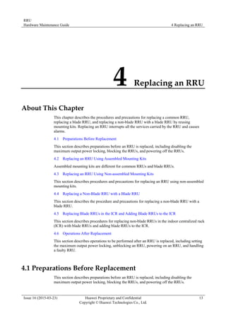 RRU
Hardware Maintenance Guide 4 Replacing an RRU
Issue 16 (2015-03-23) Huawei Proprietary and Confidential
Copyright © Huawei Technologies Co., Ltd.
13
4 Replacing an RRU
About This Chapter
This chapter describes the procedures and precautions for replacing a common RRU,
replacing a blade RRU, and replacing a non-blade RRU with a blade RRU by reusing
mounting kits. Replacing an RRU interrupts all the services carried by the RRU and causes
alarms.
4.1 Preparations Before Replacement
This section describes preparations before an RRU is replaced, including disabling the
maximum output power locking, blocking the RRUs, and powering off the RRUs.
4.2 Replacing an RRU Using Assembled Mounting Kits
Assembled mounting kits are different for common RRUs and blade RRUs.
4.3 Replacing an RRU Using Non-assembled Mounting Kits
This section describes procedures and precautions for replacing an RRU using non-assembled
mounting kits.
4.4 Replacing a Non-Blade RRU with a Blade RRU
This section describes the procedure and precautions for replacing a non-blade RRU with a
blade RRU.
4.5 Replacing Blade RRUs in the ICR and Adding Blade RRUs to the ICR
This section describes procedures for replacing non-blade RRUs in the indoor centralized rack
(ICR) with blade RRUs and adding blade RRUs to the ICR.
4.6 Operations After Replacement
This section describes operations to be performed after an RRU is replaced, including setting
the maximum output power locking, unblocking an RRU, powering on an RRU, and handling
a faulty RRU.
4.1 Preparations Before Replacement
This section describes preparations before an RRU is replaced, including disabling the
maximum output power locking, blocking the RRUs, and powering off the RRUs.
 
