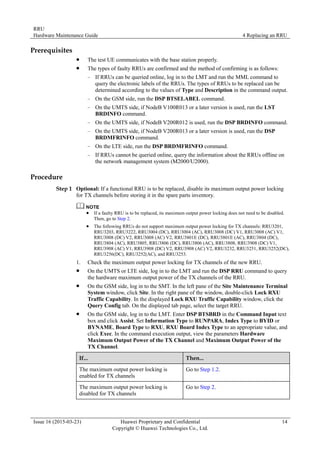 RRU
Hardware Maintenance Guide 4 Replacing an RRU
Issue 16 (2015-03-23) Huawei Proprietary and Confidential
Copyright © Huawei Technologies Co., Ltd.
14
Prerequisites
 The test UE communicates with the base station properly.
 The types of faulty RRUs are confirmed and the method of confirming is as follows:
− If RRUs can be queried online, log in to the LMT and run the MML command to
query the electronic labels of the RRUs. The types of RRUs to be replaced can be
determined according to the values of Type and Description in the command output.
− On the GSM side, run the DSP BTSELABEL command.
− On the UMTS side, if NodeB V100R013 or a later version is used, run the LST
BRDINFO command.
− On the UMTS side, if NodeB V200R012 is used, run the DSP BRDINFO command.
− On the UMTS side, if NodeB V200R013 or a later version is used, run the DSP
BRDMFRINFO command.
− On the LTE side, run the DSP BRDMFRINFO command.
− If RRUs cannot be queried online, query the information about the RRUs offline on
the network management system (M2000/U2000).
Procedure
Step 1 Optional: If a functional RRU is to be replaced, disable its maximum output power locking
for TX channels before storing it in the spare parts inventory.
 If a faulty RRU is to be replaced, its maximum output power locking does not need to be disabled.
Then, go to Step 2.
 The following RRUs do not support maximum output power locking for TX channels: RRU3201,
RRU3203, RRU3222, RRU3004 (DC), RRU3004 (AC), RRU3008 (DC) V1, RRU3008 (AC) V1,
RRU3008 (DC) V2, RRU3008 (AC) V2, RRU3801E (DC), RRU3801E (AC), RRU3804 (DC),
RRU3804 (AC), RRU3805, RRU3806 (DC), RRU3806 (AC), RRU3808, RRU3908 (DC) V1,
RRU3908 (AC) V1, RRU3908 (DC) V2, RRU3908 (AC) V2, RRU3232, RRU3251, RRU3252(DC),
RRU3256(DC), RRU3252(AC), and RRU3253.
1. Check the maximum output power locking for TX channels of the new RRU.
 On the UMTS or LTE side, log in to the LMT and run the DSP RRU command to query
the hardware maximum output power of the TX channels of the RRU.
 On the GSM side, log in to the SMT. In the left pane of the Site Maintenance Terminal
System window, click Site. In the right pane of the window, double-click Lock RXU
Traffic Capability. In the displayed Lock RXU Traffic Capability window, click the
Query Config tab. On the displayed tab page, select the target RRU.
 On the GSM side, log in to the LMT. Enter DSP BTSBRD in the Command Input text
box and click Assist. Set Information Type to RUNPARA, Index Type to BYID or
BYNAME, Board Type to RXU, RXU Board Index Type to an appropriate value, and
click Exec. In the command execution output, view the parameters Hardware
Maximum Output Power of the TX Channel and Maximum Output Power of the
TX Channel.
If... Then...
The maximum output power locking is
enabled for TX channels
Go to Step 1.2.
The maximum output power locking is
disabled for TX channels
Go to Step 2.
 