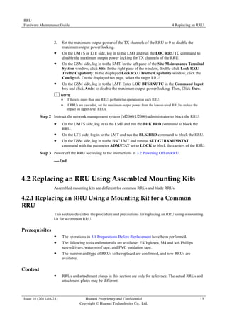 RRU
Hardware Maintenance Guide 4 Replacing an RRU
Issue 16 (2015-03-23) Huawei Proprietary and Confidential
Copyright © Huawei Technologies Co., Ltd.
15
2. Set the maximum output power of the TX channels of the RRU to 0 to disable the
maximum output power locking.
 On the UMTS or LTE side, log in to the LMT and run the LOC RRUTC command to
disable the maximum output power locking for TX channels of the RRU.
 On the GSM side, log in to the SMT. In the left pane of the Site Maintenance Terminal
System window, click Site. In the right pane of the window, double-click Lock RXU
Traffic Capability. In the displayed Lock RXU Traffic Capability window, click the
Config tab. On the displayed tab page, select the target RRU.
 On the GSM side, log in to the LMT. Enter LOC BTSRXUTC in the Command Input
box and click Assist to disable the maximum output power locking. Then, Click Exec.
 If there is more than one RRU, perform the operation on each RRU.
 If RRUs are cascaded, set the maximum output power from the lowest-level RRU to reduce the
impact on upper-level RRUs.
Step 2 Instruct the network management system (M2000/U2000) administrator to block the RRU.
 On the UMTS side, log in to the LMT and run the BLK BRD command to block the
RRU.
 On the LTE side, log in to the LMT and run the BLK BRD command to block the RRU.
 On the GSM side, log in to the BSC LMT and run the SET GTRXADMSTAT
command with the parameter ADMSTAT set to LOCK to block the carriers of the RRU.
Step 3 Power off the RRU according to the instructions in 3.2 Powering Off an RRU.
----End
4.2 Replacing an RRU Using Assembled Mounting Kits
Assembled mounting kits are different for common RRUs and blade RRUs.
4.2.1 Replacing an RRU Using a Mounting Kit for a Common
RRU
This section describes the procedure and precautions for replacing an RRU using a mounting
kit for a common RRU.
Prerequisites
 The operations in 4.1 Preparations Before Replacement have been performed.
 The following tools and materials are available: ESD gloves, M4 and M6 Phillips
screwdrivers, waterproof tape, and PVC insulation tape.
 The number and type of RRUs to be replaced are confirmed, and new RRUs are
available.
Context
 RRUs and attachment plates in this section are only for reference. The actual RRUs and
attachment plates may be different.
 