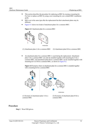 RRU
Hardware Maintenance Guide 4 Replacing an RRU
Issue 16 (2015-03-23) Huawei Proprietary and Confidential
Copyright © Huawei Technologies Co., Ltd.
16
 This section describes the procedure for replacing an RRU by reusing a mounting kit.
For how to replace an RRU by using a new mounting kit, see a related RRU installation
guide.
 RRUs are in the same type after the replacement but their attachment plates may be
different.
 Figure 4-1 shows two kinds of attachment plates for a common RRU.
Figure 4-1 Attachment plate for a common RRU
(1) Attachment plate A for a common RRU (2) Attachment plate B for a common RRU
 An attachment plate for a common RRU is used during the replacement. Attachment
plate A for a common RRU can only be installed together with mounting kit A for a
common RRU, and attachment plate B for a common RRU can be installed together with
mounting kit A or B for a common RRU, as shown in Figure 4-2.
Figure 4-2 Scenarios where an attachment plate for a common RRU is installed together
with a mounting kit for a common RRU
(1) Scenario of attachment plate A for a
common RRU
(2) Scenarios of attachment plate B for a
common RRU
Procedure
Step 1 Wear ESD gloves.
 