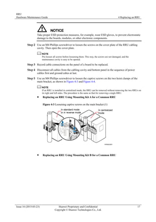 RRU
Hardware Maintenance Guide 4 Replacing an RRU
Issue 16 (2015-03-23) Huawei Proprietary and Confidential
Copyright © Huawei Technologies Co., Ltd.
17
Take proper ESD protection measures, for example, wear ESD gloves, to prevent electrostatic
damage to the boards, modules, or other electronic components.
Step 2 Use an M4 Phillips screwdriver to loosen the screws on the cover plate of the RRU cabling
cavity. Then open the cover plate.
Pre-loosen all screws before loosening them. This way, the screws are not damaged, and the
maintenance cavity is easy to be opened.
Step 3 Record cable connections on the panel of a board to be replaced.
Step 4 Disconnect all cables from the cabling cavity and bottom panel in the sequence of power
cables first and ground cabes at last.
Step 5 Use an M4 Phillips screwdriver to loosen the captive screws on the two hoist clamps of the
main bracket, as shown in Figure 4-3 and Figure 4-4.
If an RRU is installed in centralized mode, the RRU can be removed without removing the two RRUs on
its right and left sides. The procedure is the same as that for removing a single RRU.
 Replacing an RRU Using Mounting Kit A for a Common RRU
Figure 4-3 Loosening captive screws on the main bracket (1)
 Replacing an RRU Using Mounting Kit B for a Common RRU
 