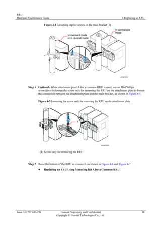 RRU
Hardware Maintenance Guide 4 Replacing an RRU
Issue 16 (2015-03-23) Huawei Proprietary and Confidential
Copyright © Huawei Technologies Co., Ltd.
18
Figure 4-4 Loosening captive screws on the main bracket (2)
Step 6 Optional: When attachment plate A for a common RRU is used, use an M6 Phillips
screwdriver to loosen the screw only for removing the RRU on the attachment plate to loosen
the connection between the attachment plate and the main bracket, as shown in Figure 4-5.
Figure 4-5 Loosening the screw only for removing the RRU on the attachment plate
(1) Screw only for removing the RRU
Step 7 Raise the bottom of the RRU to remove it, as shown in Figure 4-6 and Figure 4-7.
 Replacing an RRU Using Mounting Kit A for a Common RRU
 
