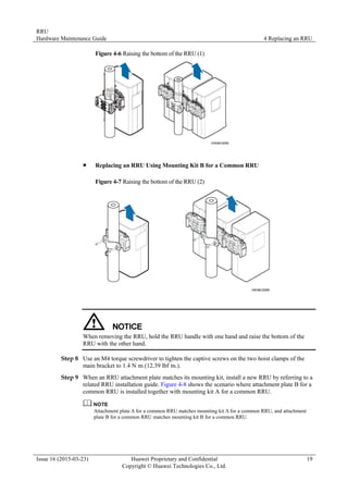 RRU
Hardware Maintenance Guide 4 Replacing an RRU
Issue 16 (2015-03-23) Huawei Proprietary and Confidential
Copyright © Huawei Technologies Co., Ltd.
19
Figure 4-6 Raising the bottom of the RRU (1)
 Replacing an RRU Using Mounting Kit B for a Common RRU
Figure 4-7 Raising the bottom of the RRU (2)
When removing the RRU, hold the RRU handle with one hand and raise the bottom of the
RRU with the other hand.
Step 8 Use an M4 torque screwdriver to tighten the captive screws on the two hoist clamps of the
main bracket to 1.4 N·
m (12.39 lbf·
in.).
Step 9 When an RRU attachment plate matches its mounting kit, install a new RRU by referring to a
related RRU installation guide. Figure 4-8 shows the scenario where attachment plate B for a
common RRU is installed together with mounting kit A for a common RRU.
Attachment plate A for a common RRU matches mounting kit A for a common RRU, and attachment
plate B for a common RRU matches mounting kit B for a common RRU.
 