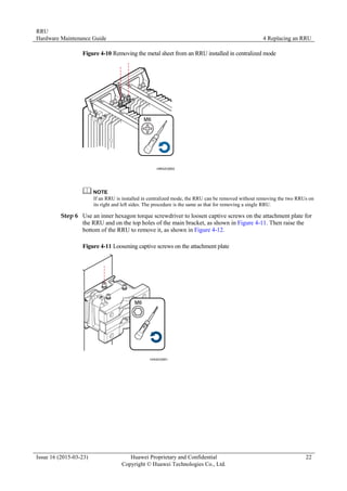 RRU
Hardware Maintenance Guide 4 Replacing an RRU
Issue 16 (2015-03-23) Huawei Proprietary and Confidential
Copyright © Huawei Technologies Co., Ltd.
22
Figure 4-10 Removing the metal sheet from an RRU installed in centralized mode
If an RRU is installed in centralized mode, the RRU can be removed without removing the two RRUs on
its right and left sides. The procedure is the same as that for removing a single RRU.
Step 6 Use an inner hexagon torque screwdriver to loosen captive screws on the attachment plate for
the RRU and on the top holes of the main bracket, as shown in Figure 4-11. Then raise the
bottom of the RRU to remove it, as shown in Figure 4-12.
Figure 4-11 Loosening captive screws on the attachment plate
 