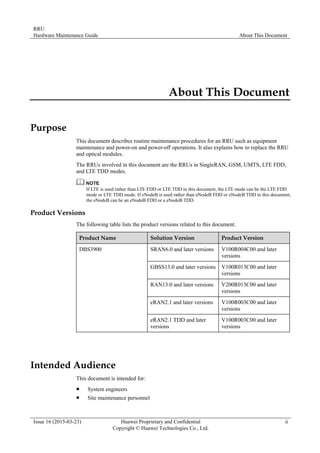RRU
Hardware Maintenance Guide About This Document
Issue 16 (2015-03-23) Huawei Proprietary and Confidential
Copyright © Huawei Technologies Co., Ltd.
ii
About This Document
Purpose
This document describes routine maintenance procedures for an RRU such as equipment
maintenance and power-on and power-off operations. It also explains how to replace the RRU
and optical modules.
The RRUs involved in this document are the RRUs in SingleRAN, GSM, UMTS, LTE FDD,
and LTE TDD modes.
If LTE is used rather than LTE FDD or LTE TDD in this document, the LTE mode can be the LTE FDD
mode or LTE TDD mode. If eNodeB is used rather than eNodeB FDD or eNodeB TDD in this document,
the eNodeB can be an eNodeB FDD or a eNodeB TDD.
Product Versions
The following table lists the product versions related to this document.
Product Name Solution Version Product Version
DBS3900 SRAN6.0 and later versions V100R004C00 and later
versions
GBSS13.0 and later versions V100R013C00 and later
versions
RAN13.0 and later versions V200R013C00 and later
versions
eRAN2.1 and later versions V100R003C00 and later
versions
eRAN2.1 TDD and later
versions
V100R003C00 and later
versions
Intended Audience
This document is intended for:
 System engineers
 Site maintenance personnel
 