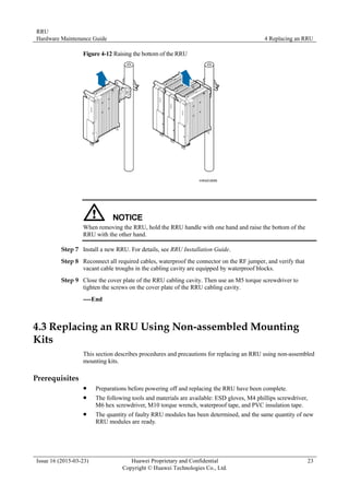 RRU
Hardware Maintenance Guide 4 Replacing an RRU
Issue 16 (2015-03-23) Huawei Proprietary and Confidential
Copyright © Huawei Technologies Co., Ltd.
23
Figure 4-12 Raising the bottom of the RRU
When removing the RRU, hold the RRU handle with one hand and raise the bottom of the
RRU with the other hand.
Step 7 Install a new RRU. For details, see RRU Installation Guide.
Step 8 Reconnect all required cables, waterproof the connector on the RF jumper, and verify that
vacant cable troughs in the cabling cavity are equipped by waterproof blocks.
Step 9 Close the cover plate of the RRU cabling cavity. Then use an M5 torque screwdriver to
tighten the screws on the cover plate of the RRU cabling cavity.
----End
4.3 Replacing an RRU Using Non-assembled Mounting
Kits
This section describes procedures and precautions for replacing an RRU using non-assembled
mounting kits.
Prerequisites
 Preparations before powering off and replacing the RRU have been complete.
 The following tools and materials are available: ESD gloves, M4 phillips screwdriver,
M6 hex screwdriver, M10 torque wrench, waterproof tape, and PVC insulation tape.
 The quantity of faulty RRU modules has been determined, and the same quantity of new
RRU modules are ready.
 