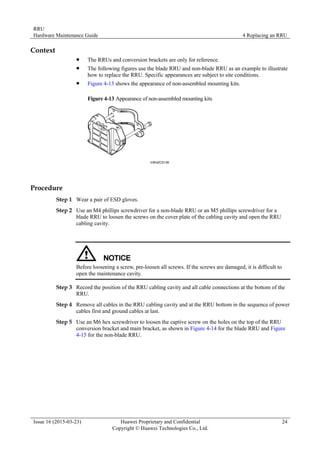 RRU
Hardware Maintenance Guide 4 Replacing an RRU
Issue 16 (2015-03-23) Huawei Proprietary and Confidential
Copyright © Huawei Technologies Co., Ltd.
24
Context
 The RRUs and conversion brackets are only for reference.
 The following figures use the blade RRU and non-blade RRU as an example to illustrate
how to replace the RRU. Specific appearances are subject to site conditions.
 Figure 4-13 shows the appearance of non-assembled mounting kits.
Figure 4-13 Appearance of non-assembled mounting kits
Procedure
Step 1 Wear a pair of ESD gloves.
Step 2 Use an M4 phillips screwdriver for a non-blade RRU or an M5 phillips screwdriver for a
blade RRU to loosen the screws on the cover plate of the cabling cavity and open the RRU
cabling cavity.
Before loosening a screw, pre-loosen all screws. If the screws are damaged, it is difficult to
open the maintenance cavity.
Step 3 Record the position of the RRU cabling cavity and all cable connections at the bottom of the
RRU.
Step 4 Remove all cables in the RRU cabling cavity and at the RRU bottom in the sequence of power
cables first and ground cables at last.
Step 5 Use an M6 hex screwdriver to loosen the captive screw on the holes on the top of the RRU
conversion bracket and main bracket, as shown in Figure 4-14 for the blade RRU and Figure
4-15 for the non-blade RRU.
 
