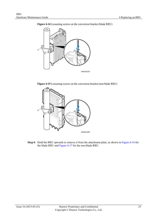 RRU
Hardware Maintenance Guide 4 Replacing an RRU
Issue 16 (2015-03-23) Huawei Proprietary and Confidential
Copyright © Huawei Technologies Co., Ltd.
25
Figure 4-14 Loosening screws on the conversion bracket (blade RRU)
Figure 4-15 Loosening screws on the conversion bracket (non-blade RRU)
Step 6 Hold the RRU upwards to remove it from the attachment plate, as shown in Figure 4-16 for
the blade RRU and Figure 4-17 for the non-blade RRU.
 