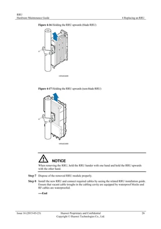 RRU
Hardware Maintenance Guide 4 Replacing an RRU
Issue 16 (2015-03-23) Huawei Proprietary and Confidential
Copyright © Huawei Technologies Co., Ltd.
26
Figure 4-16 Holding the RRU upwards (blade RRU)
Figure 4-17 Holding the RRU upwards (non-blade RRU)
When removing the RRU, hold the RRU hander with one hand and hold the RRU upwards
with the other hand.
Step 7 Dispose of the removed RRU module properly.
Step 8 Install the new RRU and connect required cables by seeing the related RRU installation guide.
Ensure that vacant cable troughs in the cabling cavity are equipped by waterproof blocks and
RF cables are waterproofed.
----End
 