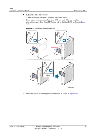 RRU
Hardware Maintenance Guide 4 Replacing an RRU
Issue 16 (2015-03-23) Huawei Proprietary and Confidential
Copyright © Huawei Technologies Co., Ltd.
29
 Replace the RRU in the middle.
− (Recommended) Method 1: Reuse the conversion bracket.
1. Remove conversion brackets of the faulty RRU and blade RRU and install the
conversion bracket of the faulty RRU on the side of the blade RRU, as shown in Figure
4-19.
Figure 4-19 Reusing the conversion bracket
2. Install the blade RRU on the general main bracket, as shown in Figure 4-20.
 
