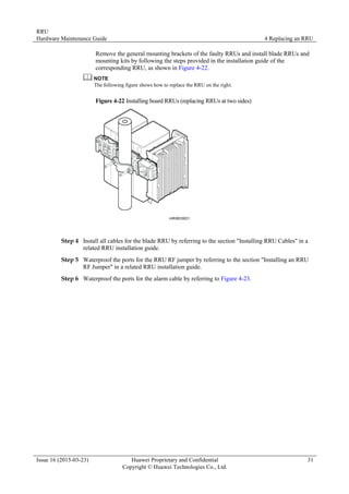 RRU
Hardware Maintenance Guide 4 Replacing an RRU
Issue 16 (2015-03-23) Huawei Proprietary and Confidential
Copyright © Huawei Technologies Co., Ltd.
31
Remove the general mounting brackets of the faulty RRUs and install blade RRUs and
mounting kits by following the steps provided in the installation guide of the
corresponding RRU, as shown in Figure 4-22.
The following figure shows how to replace the RRU on the right.
Figure 4-22 Installing board RRUs (replacing RRUs at two sides)
Step 4 Install all cables for the blade RRU by referring to the section "Installing RRU Cables" in a
related RRU installation guide.
Step 5 Waterproof the ports for the RRU RF jumper by referring to the section "Installing an RRU
RF Jumper" in a related RRU installation guide.
Step 6 Waterproof the ports for the alarm cable by referring to Figure 4-23.
 