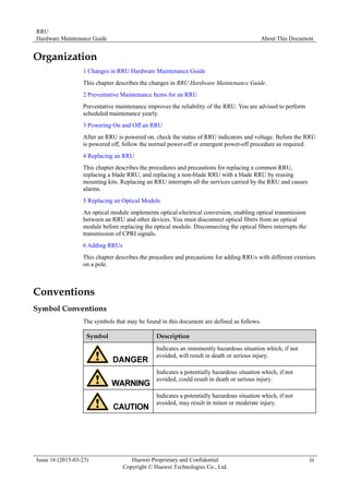 RRU
Hardware Maintenance Guide About This Document
Issue 16 (2015-03-23) Huawei Proprietary and Confidential
Copyright © Huawei Technologies Co., Ltd.
iii
Organization
1 Changes in RRU Hardware Maintenance Guide
This chapter describes the changes in RRU Hardware Maintenance Guide.
2 Preventative Maintenance Items for an RRU
Preventative maintenance improves the reliability of the RRU. You are advised to perform
scheduled maintenance yearly.
3 Powering On and Off an RRU
After an RRU is powered on, check the status of RRU indicators and voltage. Before the RRU
is powered off, follow the normal power-off or emergent power-off procedure as required.
4 Replacing an RRU
This chapter describes the procedures and precautions for replacing a common RRU,
replacing a blade RRU, and replacing a non-blade RRU with a blade RRU by reusing
mounting kits. Replacing an RRU interrupts all the services carried by the RRU and causes
alarms.
5 Replacing an Optical Module
An optical module implements optical-electrical conversion, enabling optical transmission
between an RRU and other devices. You must disconnect optical fibers from an optical
module before replacing the optical module. Disconnecting the optical fibers interrupts the
transmission of CPRI signals.
6 Adding RRUs
This chapter describes the procedure and precautions for adding RRUs with different exteriors
on a pole.
Conventions
Symbol Conventions
The symbols that may be found in this document are defined as follows.
Symbol Description
Indicates an imminently hazardous situation which, if not
avoided, will result in death or serious injury.
Indicates a potentially hazardous situation which, if not
avoided, could result in death or serious injury.
Indicates a potentially hazardous situation which, if not
avoided, may result in minor or moderate injury.
 