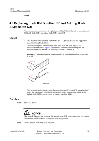 RRU
Hardware Maintenance Guide 4 Replacing an RRU
Issue 16 (2015-03-23) Huawei Proprietary and Confidential
Copyright © Huawei Technologies Co., Ltd.
33
----End
4.5 Replacing Blade RRUs in the ICR and Adding Blade
RRUs to the ICR
This section describes procedures for replacing non-blade RRUs in the indoor centralized rack
(ICR) with blade RRUs and adding blade RRUs to the ICR.
Context
 This document applies to 12 L blade RRU. The 18 L blade RRU does not support the
indoor centralized installation.
 The attachment plates for installing a blade RRU in an ICR must support RRU
installation in a subrack. Figure 4-24 shows the exteriors of attachment plates for
installing an RRU in a subrack or installing a blade RRU in an ICR.
Figure 4-24 Attachment plates for installing an RRU in a subrack or installing a blade RRU
in an ICR
 This section describes the procedure for maintaining an RRU in an ICR with a height of
10 U. The maintenance procedure is the same for RRUs in other ICRs, which do not
include the INS12 because it cannot be used for installing RRUs.
Procedure
Step 1 Wear ESD gloves.
Take proper ESD protection measures, for example, wear ESD gloves, to prevent electrostatic
damage to the boards, modules, or other electronic components.
Step 2 Remove the non-blade RRU to be replaced.
 