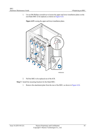 RRU
Hardware Maintenance Guide 4 Replacing an RRU
Issue 16 (2015-03-23) Huawei Proprietary and Confidential
Copyright © Huawei Technologies Co., Ltd.
34
1. Use an M6 Phillips screwdriver to loosen the upper and lower installation plates on the
non-blade RRU to be replaced, as shown in Figure 4-25.
Figure 4-25 Loosing the upper and lower installation plates
2. Pull the RRU to be replaced out of the ICR.
Step 3 Install the mounting brackets for the blade RRU.
1. Remove the attachment plate from the rear of the RRU, as shown in Figure 4-26.
 