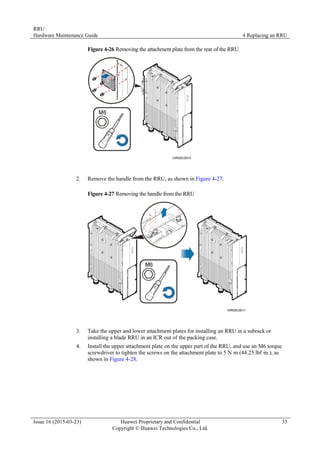 RRU
Hardware Maintenance Guide 4 Replacing an RRU
Issue 16 (2015-03-23) Huawei Proprietary and Confidential
Copyright © Huawei Technologies Co., Ltd.
35
Figure 4-26 Removing the attachment plate from the rear of the RRU
2. Remove the handle from the RRU, as shown in Figure 4-27.
Figure 4-27 Removing the handle from the RRU
3. Take the upper and lower attachment plates for installing an RRU in a subrack or
installing a blade RRU in an ICR out of the packing case.
4. Install the upper attachment plate on the upper part of the RRU, and use an M6 torque
screwdriver to tighten the screws on the attachment plate to 5 N·
m (44.25 lbf·
in.), as
shown in Figure 4-28.
 