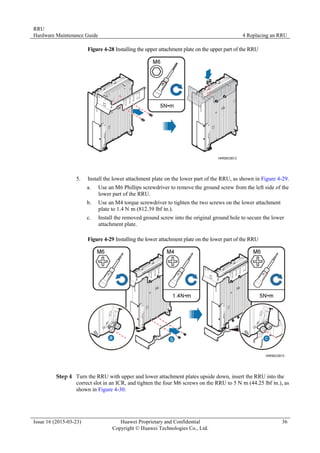 RRU
Hardware Maintenance Guide 4 Replacing an RRU
Issue 16 (2015-03-23) Huawei Proprietary and Confidential
Copyright © Huawei Technologies Co., Ltd.
36
Figure 4-28 Installing the upper attachment plate on the upper part of the RRU
5. Install the lower attachment plate on the lower part of the RRU, as shown in Figure 4-29.
a. Use an M6 Phillips screwdriver to remove the ground screw from the left side of the
lower part of the RRU.
b. Use an M4 torque screwdriver to tighten the two screws on the lower attachment
plate to 1.4 N·
m (812.39 lbf·
in.).
c. Install the removed ground screw into the original ground hole to secure the lower
attachment plate.
Figure 4-29 Installing the lower attachment plate on the lower part of the RRU
Step 4 Turn the RRU with upper and lower attachment plates upside down, insert the RRU into the
correct slot in an ICR, and tighten the four M6 screws on the RRU to 5 N·
m (44.25 lbf·
in.), as
shown in Figure 4-30.
 