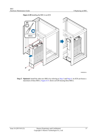 RRU
Hardware Maintenance Guide 4 Replacing an RRU
Issue 16 (2015-03-23) Huawei Proprietary and Confidential
Copyright © Huawei Technologies Co., Ltd.
37
Figure 4-30 Installing the RRU in an ICR
Step 5 Optional: Install the other two RRUs by referring to Step 3 and Step 4. An ICR can house a
maximum of three RRUs. Figure 4-31 shows an ICR housing three RRUs.
 