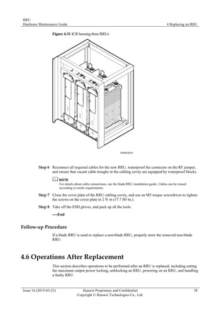 RRU
Hardware Maintenance Guide 4 Replacing an RRU
Issue 16 (2015-03-23) Huawei Proprietary and Confidential
Copyright © Huawei Technologies Co., Ltd.
38
Figure 4-31 ICR housing three RRUs
Step 6 Reconnect all required cables for the new RRU, waterproof the connector on the RF jumper,
and ensure that vacant cable troughs in the cabling cavity are equipped by waterproof blocks.
For details about cable connections, see the blade RRU installation guide. Cables can be reused
according to onsite requirements.
Step 7 Close the cover plate of the RRU cabling cavity, and use an M5 torque screwdriver to tighten
the screws on the cover plate to 2 N·
m (17.7 lbf·
in.).
Step 8 Take off the ESD gloves, and pack up all the tools.
----End
Follow-up Procedure
If a blade RRU is used to replace a non-blade RRU, properly store the removed non-blade
RRU.
4.6 Operations After Replacement
This section describes operations to be performed after an RRU is replaced, including setting
the maximum output power locking, unblocking an RRU, powering on an RRU, and handling
a faulty RRU.
 