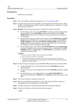 RRU
Hardware Maintenance Guide 4 Replacing an RRU
Issue 16 (2015-03-23) Huawei Proprietary and Confidential
Copyright © Huawei Technologies Co., Ltd.
39
Prerequisites
An RRU has been replaced.
Procedure
Step 1 Power on the RRU according to the instructions in 3.1 Powering On an RRU.
Step 2 Check the operating status of the new RRU by observing the status of RRU indicators. When
the RRU is working properly, the RUN indicator is blinking (on for 1s and off for 1s), and the
ALM indicator is steady off.
Step 3 Optional: Set the maximum output power locking for TX channels of the RRU.
 On the UMTS or LTE side, run the LOC RRUTC command to set the maximum output
power of the RRU. Run the RST BRD command to reset the RRU. Run the DSP
TXBRANCH command to check whether the maximum output power of each RRU is
set successfully.
 On the GSM side, log in to the SMT. In the left pane of the Site Maintenance Terminal
System window, click Site. In the right pane of the window, double-click Lock RXU
Traffic Capability. In the displayed Lock RXU Traffic Capability window, click the
Config tab. On the displayed tab page, select the target RRU. Log in to the LMT and
reset the RRU so that the configuration data takes effect.
 On the GSM side, log in to the LMT. Enter LOC BTSRXUTC in the Command Input
box and click Assist to set the maximum output power. Then, Click Exec. Run the RST
BTSBRD command with Reset Type set to SOFTWARE to reset the RRU so that the
configuration data takes effect.
 If there is more than one RRU, perform the operation on each RRU.
 If there is more than one RRU, reset each RRU.
 If the configured maximum output power of the RRU exceeds its hardware capability, this
configuration is invalid and the maximum output power of the RRU is the maximum output power
supported by the RRU hardware.
Step 4 Instruct the network management system (M2000/U2000) administrator to unblock the RRU.
 On the UMTS side, log in to the NodeB LMT and run the UBL BRD command to
unblock the RRU.
 On the LTE side, log in to the eNodeB LMT and run the UBL BRD command to unblock
the RRU.
 On the GSM side, log in to the BSC LMT and run the SET GTRXADMSTAT
command with the parameter ADMSTAT set to UNLOCK to unblock the carriers of the
RRU.
Step 5 Take off the ESD gloves, and pack up all the tools.
Step 6 Place the removed RRU into the ESD box or bag. Then, place the ESD box or bag into a
foam-padded carton or the packing box of the new RRU.
Step 7 Complete the fault form with detailed information about the replaced component.
Step 8 Contact the local Huawei office to handle the faulty component.
----End
 