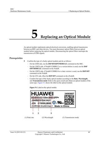RRU
Hardware Maintenance Guide 5 Replacing an Optical Module
Issue 16 (2015-03-23) Huawei Proprietary and Confidential
Copyright © Huawei Technologies Co., Ltd.
40
5 Replacing an Optical Module
An optical module implements optical-electrical conversion, enabling optical transmission
between an RRU and other devices. You must disconnect optical fibers from an optical
module before replacing the optical module. Disconnecting the optical fibers interrupts the
transmission of CPRI signals.
Prerequisites
 Confirm the type of a faulty optical module and do as follows:
− On the GSM side, run the DSP BTSOPTMODULE command on the BSC.
− On the UMTS side, if NodeB V200R013 or a version before is used, run the DSP
OPTMODULE command on the NodeB.
− On the UMTS side, if NodeB V200R014 or a later version is used, run the DSP SFP
command on the NodeB.
− On the LTE side, rRun the DSP SFP command on the eNodeB.
− Confirm the type of the faulty optical module according to the Rate, Wavelength,
and Transmission mode fields in the query result and obtain an optical module of the
same type. Figure 5-1 shows the label on the optical module.
Figure 5-1 Label on the optical module
(1) Peak rate (2) Wavelength (3) Transmission mode
 