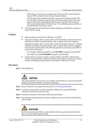 RRU
Hardware Maintenance Guide 5 Replacing an Optical Module
Issue 16 (2015-03-23) Huawei Proprietary and Confidential
Copyright © Huawei Technologies Co., Ltd.
41
− If the software version does not support query of the type of the optical module by
using an MML command, obtain all types of optical modules.
− If a fault in the optical module on the RRU side causes disconnection of the CPRI
link, the MML command to query the type of the fault cannot be used. In this case,
query the type of the corresponding optical module on the BBU side instead and
obtain a new optical module of the same type. For the detailed querying method, see
the DBS3900 Site Maintenance Guide.
 The following tools and materials are available: ESD gloves, M4 Phillips screwdrivers,
and an ESD box or bag.
Context
 Optical modules are inserted into CPRI ports on an RRU.
 If the optical module, cable, or optical cable is removed and then connected to the same
CPRI port of the RRU, the optical module, cable, or optical cable is hot swappable.
If the optical module, cable, or optical cable is removed and then connected to a different
CPRI port of the RRU, the optical module, cable, or optical cable is still hot swappable,
but you need to perform either of the following operations to manually reset the RRU to
prevent service interruption.
− For a NodeB, eNodeB, and eGBTS, run the RST BRD command to reset the RRU.
− For a GBTS, run the RST BTSBRD command to reset the RRU.
 It takes about five minutes to replace an optical module on the RRU, which involves
disconnecting optical fibers, removing the faulty optical module, inserting a new optical
module, reconnecting the optical fibers, and waiting for CPRI links to resume.
Procedure
Step 1 Wear ESD gloves.
Take proper ESD protection measures, for example, wear ESD gloves, to prevent electrostatic
damage to the boards, modules, or electronic components.
Step 2 Power off the RRU according to the instructions in 3.2 Powering Off an RRU.
Step 3 Loosen the screws on the cover plate of the RRU cabling cavity using an M4 Phillips
screwdriver, and then open the cover plate.
Step 4 Record the connections of the optical module and optical fibers.
Step 5 Press the latch on the optical fiber connector, and then remove the connector from the faulty
optical module.
Do not look into the optical fiber or optical module without eye protection after the optical
fiber is removed from the optical module.
 