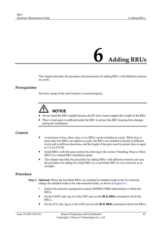 RRU
Hardware Maintenance Guide 6 Adding RRUs
Issue 16 (2015-03-23) Huawei Proprietary and Confidential
Copyright © Huawei Technologies Co., Ltd.
43
6 Adding RRUs
This chapter describes the procedure and precautions for adding RRUs with different exteriors
on a pole.
Prerequisites
The hoist clamp of the main bracket is secured properly.
 Do not stand the RRU upright because the RF ports cannot support the weight of the RRU.
 Place a foam pad or cardboard under the RRU to protect the RRU housing from damage
during the installation.
Context
 A maximum of two, three, four, or six RRUs can be installed on a pole. When four or
more than four RRUs are added on a pole, the RRUs are installed vertically at different
levels and in different directions, and the length of the pole must be greater than or equal
to 1.5 m (4.92 ft).
 Install RRUs with the same exterior by referring to the section "Installing Three or More
RRUs"in a related RRU installation guide.
 This chapter describes the procedure for adding RRUs with different exteriors and uses
the procedure for adding five blade RRUs to a non-blade RRU in a live network as an
example.
Procedure
Step 1 Optional: When the non-blade RRUs are installed in standard mode in the live network,
change the standard mode to the side-mounted mode, as shown in Figure 6-1.
1. Instruct the network management system (M2000/U2000) administrator to block the
RRUs.
 On the UMTS side, log in to the LMT and run the BLK BRD command to block the
RRUs.
 On the LTE side, log in to the LMT and run the BLK BRD command to block the RRUs.
 