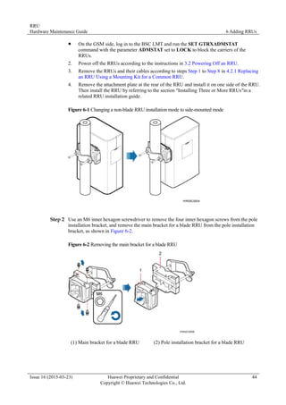 RRU
Hardware Maintenance Guide 6 Adding RRUs
Issue 16 (2015-03-23) Huawei Proprietary and Confidential
Copyright © Huawei Technologies Co., Ltd.
44
 On the GSM side, log in to the BSC LMT and run the SET GTRXADMSTAT
command with the parameter ADMSTAT set to LOCK to block the carriers of the
RRUs.
2. Power off the RRUs according to the instructions in 3.2 Powering Off an RRU.
3. Remove the RRUs and their cables according to steps Step 1 to Step 8 in 4.2.1 Replacing
an RRU Using a Mounting Kit for a Common RRU.
4. Remove the attachment plate at the rear of the RRU and install it on one side of the RRU.
Then install the RRU by referring to the section "Installing Three or More RRUs"in a
related RRU installation guide.
Figure 6-1 Changing a non-blade RRU installation mode to side-mounted mode
Step 2 Use an M6 inner hexagon screwdriver to remove the four inner hexagon screws from the pole
installation bracket, and remove the main bracket for a blade RRU from the pole installation
bracket, as shown in Figure 6-2.
Figure 6-2 Removing the main bracket for a blade RRU
(1) Main bracket for a blade RRU (2) Pole installation bracket for a blade RRU
 