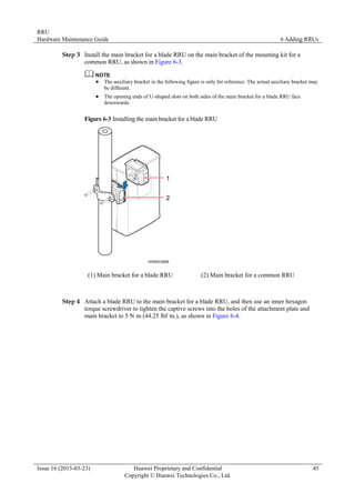 RRU
Hardware Maintenance Guide 6 Adding RRUs
Issue 16 (2015-03-23) Huawei Proprietary and Confidential
Copyright © Huawei Technologies Co., Ltd.
45
Step 3 Install the main bracket for a blade RRU on the main bracket of the mounting kit for a
common RRU, as shown in Figure 6-3.
 The auxiliary bracket in the following figure is only for reference. The actual auxiliary bracket may
be different.
 The opening ends of U-shaped slots on both sides of the main bracket for a blade RRU face
downwards.
Figure 6-3 Installing the main bracket for a blade RRU
(1) Main bracket for a blade RRU (2) Main bracket for a common RRU
Step 4 Attach a blade RRU to the main bracket for a blade RRU, and then use an inner hexagon
torque screwdriver to tighten the captive screws into the holes of the attachment plate and
main bracket to 5 N·
m (44.25 lbf·
in.), as shown in Figure 6-4.
 