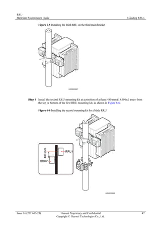 RRU
Hardware Maintenance Guide 6 Adding RRUs
Issue 16 (2015-03-23) Huawei Proprietary and Confidential
Copyright © Huawei Technologies Co., Ltd.
47
Figure 6-5 Installing the third RRU on the third main bracket
Step 6 Install the second RRU mounting kit at a position of at least 480 mm (18.90 in.) away from
the top or bottom of the first RRU mounting kit, as shown in Figure 6-6.
Figure 6-6 Installing the second mounting kit for a blade RRU
 