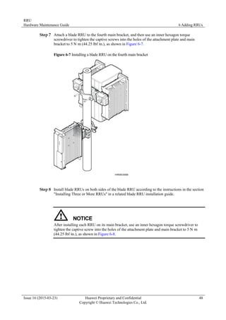 RRU
Hardware Maintenance Guide 6 Adding RRUs
Issue 16 (2015-03-23) Huawei Proprietary and Confidential
Copyright © Huawei Technologies Co., Ltd.
48
Step 7 Attach a blade RRU to the fourth main bracket, and then use an inner hexagon torque
screwdriver to tighten the captive screws into the holes of the attachment plate and main
bracket to 5 N·
m (44.25 lbf·
in.), as shown in Figure 6-7.
Figure 6-7 Installing a blade RRU on the fourth main bracket
Step 8 Install blade RRUs on both sides of the blade RRU according to the instructions in the section
"Installing Three or More RRUs" in a related blade RRU installation guide.
After installing each RRU on its main bracket, use an inner hexagon torque screwdriver to
tighten the captive screw into the holes of the attachment plate and main bracket to 5 N·
m
(44.25 lbf·
in.), as shown in Figure 6-8.
 