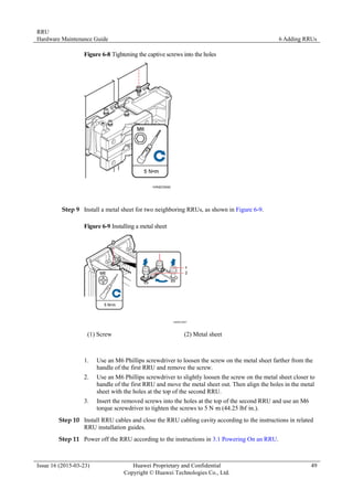 RRU
Hardware Maintenance Guide 6 Adding RRUs
Issue 16 (2015-03-23) Huawei Proprietary and Confidential
Copyright © Huawei Technologies Co., Ltd.
49
Figure 6-8 Tightening the captive screws into the holes
Step 9 Install a metal sheet for two neighboring RRUs, as shown in Figure 6-9.
Figure 6-9 Installing a metal sheet
(1) Screw (2) Metal sheet
1. Use an M6 Phillips screwdriver to loosen the screw on the metal sheet farther from the
handle of the first RRU and remove the screw.
2. Use an M6 Phillips screwdriver to slightly loosen the screw on the metal sheet closer to
handle of the first RRU and move the metal sheet out. Then align the holes in the metal
sheet with the holes at the top of the second RRU.
3. Insert the removed screws into the holes at the top of the second RRU and use an M6
torque screwdriver to tighten the screws to 5 N·
m (44.25 lbf·
in.).
Step 10 Install RRU cables and close the RRU cabling cavity according to the instructions in related
RRU installation guides.
Step 11 Power off the RRU according to the instructions in 3.1 Powering On an RRU.
 