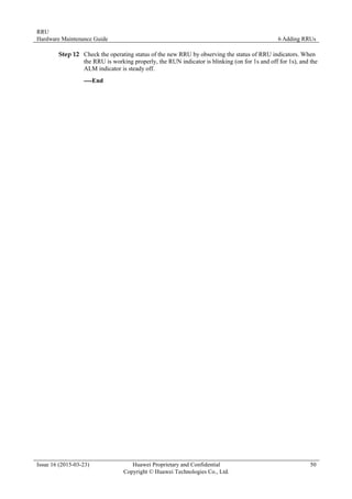 RRU
Hardware Maintenance Guide 6 Adding RRUs
Issue 16 (2015-03-23) Huawei Proprietary and Confidential
Copyright © Huawei Technologies Co., Ltd.
50
Step 12 Check the operating status of the new RRU by observing the status of RRU indicators. When
the RRU is working properly, the RUN indicator is blinking (on for 1s and off for 1s), and the
ALM indicator is steady off.
----End
 