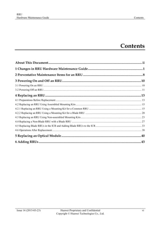 RRU
Hardware Maintenance Guide Contents
Issue 16 (2015-03-23) Huawei Proprietary and Confidential
Copyright © Huawei Technologies Co., Ltd.
vi
Contents
About This Document.................................................................................................................... ii
1 Changes in RRU Hardware Maintenance Guide....................................................................1
2 Preventative Maintenance Items for an RRU ..........................................................................8
3 Powering On and Off an RRU..................................................................................................10
3.1 Powering On an RRU .................................................................................................................................................10
3.2 Powering Off an RRU................................................................................................................................................. 11
4 Replacing an RRU.......................................................................................................................13
4.1 Preparations Before Replacement...............................................................................................................................13
4.2 Replacing an RRU Using Assembled Mounting Kits.................................................................................................15
4.2.1 Replacing an RRU Using a Mounting Kit for a Common RRU..............................................................................15
4.2.2 Replacing an RRU Using a Mounting Kit for a Blade RRU ...................................................................................20
4.3 Replacing an RRU Using Non-assembled Mounting Kits..........................................................................................23
4.4 Replacing a Non-Blade RRU with a Blade RRU .......................................................................................................27
4.5 Replacing Blade RRUs in the ICR and Adding Blade RRUs to the ICR....................................................................33
4.6 Operations After Replacement....................................................................................................................................38
5 Replacing an Optical Module...................................................................................................40
6 Adding RRUs...............................................................................................................................43
 