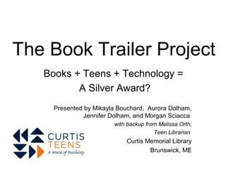 The Book Trailer Project
   Books + Teens + Technology =
          A Silver Award?
     Presented by Mikayla Bouchard, Aurora Dolham,
               Jennifer Dolham, and Morgan Sciacca
                        with backup from Melissa Orth,
                                       Teen Librarian
                            Curtis Memorial Library
                                    Brunswick, ME
 