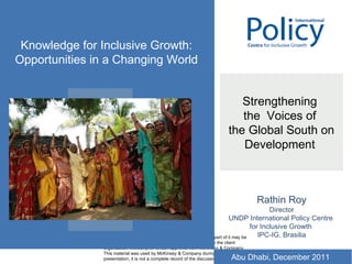 Strengthening  the  Voices of  the Global South on Development  Rathin Roy Director UNDP International Policy Centre  for Inclusive Growth  IPC-IG, Brasilia Knowledge for Inclusive Growth: Opportunities in a Changing World Abu Dhabi, December 2011 